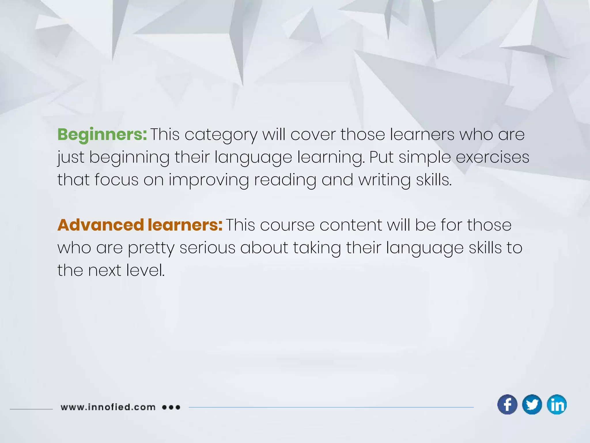 Beginners: This category will cover those learners who are
just beginning their language learning. Put simple exercises
that focus on improving reading and writing skills.
Advanced learners: This course content will be for those
who are pretty serious about taking their language skills to
the next level.
 