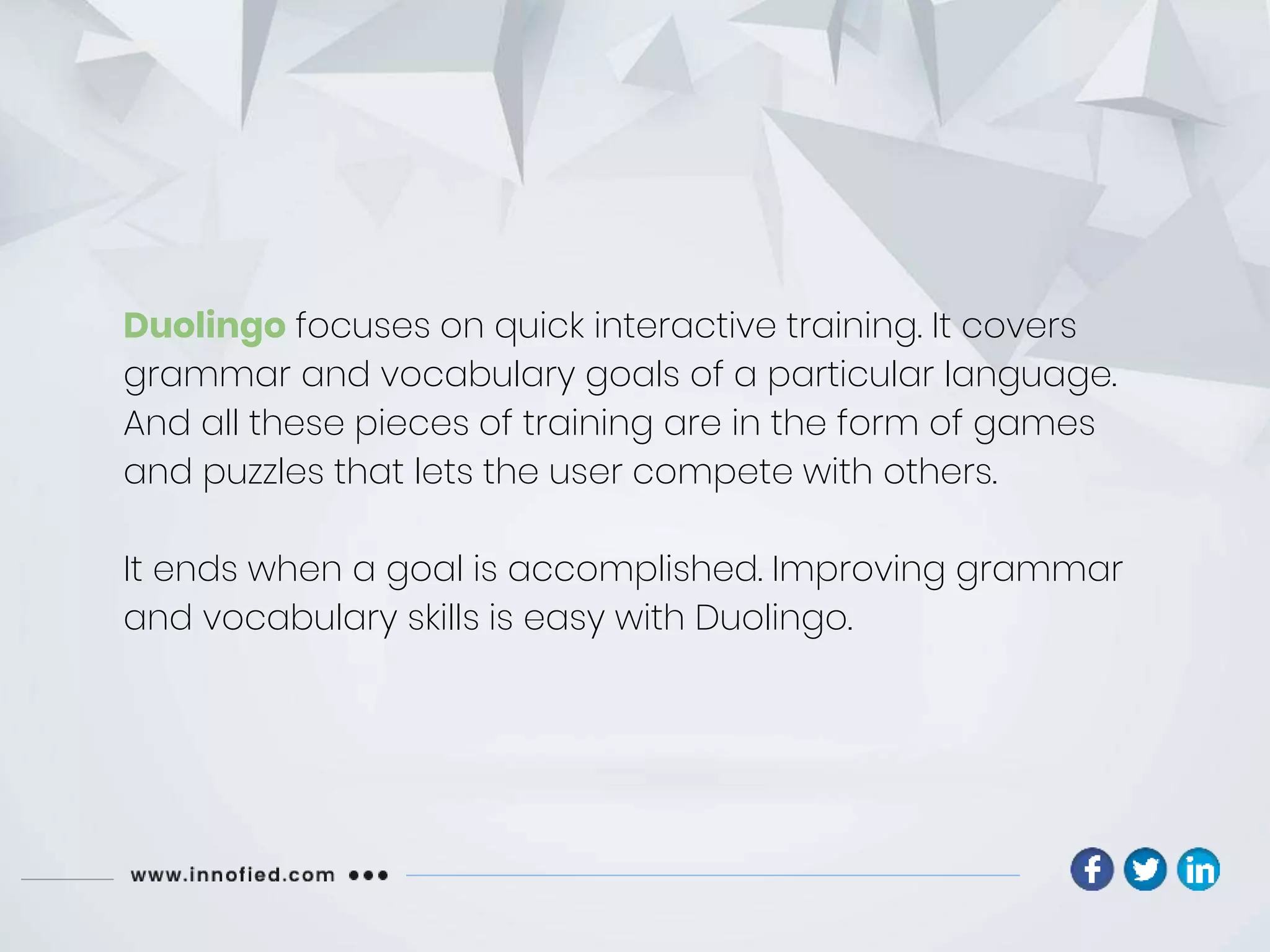 Duolingo focuses on quick interactive training. It covers
grammar and vocabulary goals of a particular language.
And all these pieces of training are in the form of games
and puzzles that lets the user compete with others.
It ends when a goal is accomplished. Improving grammar
and vocabulary skills is easy with Duolingo.
 
