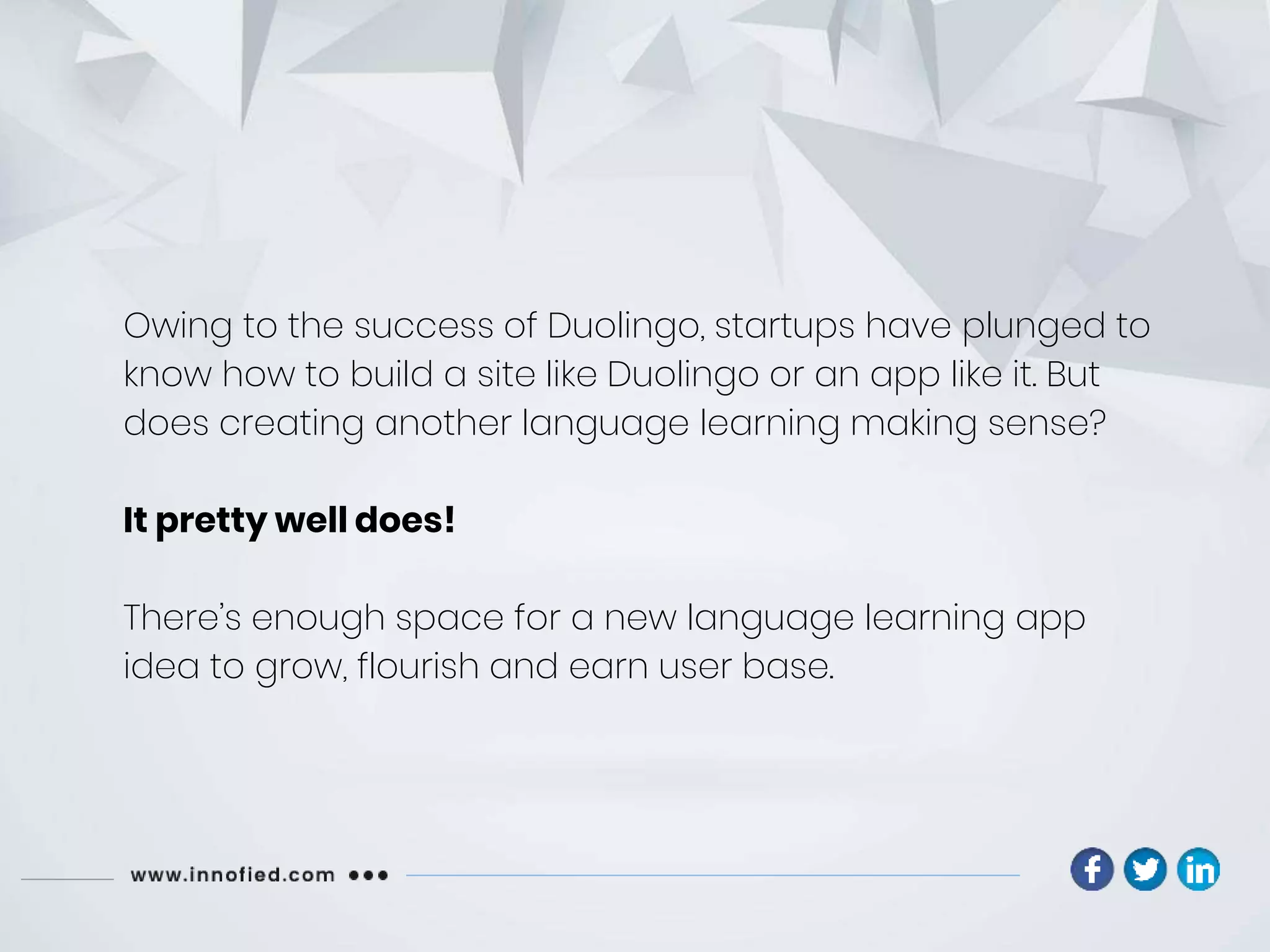 Owing to the success of Duolingo, startups have plunged to
know how to build a site like Duolingo or an app like it. But
does creating another language learning making sense?
It pretty well does!
There’s enough space for a new language learning app
idea to grow, flourish and earn user base.
 