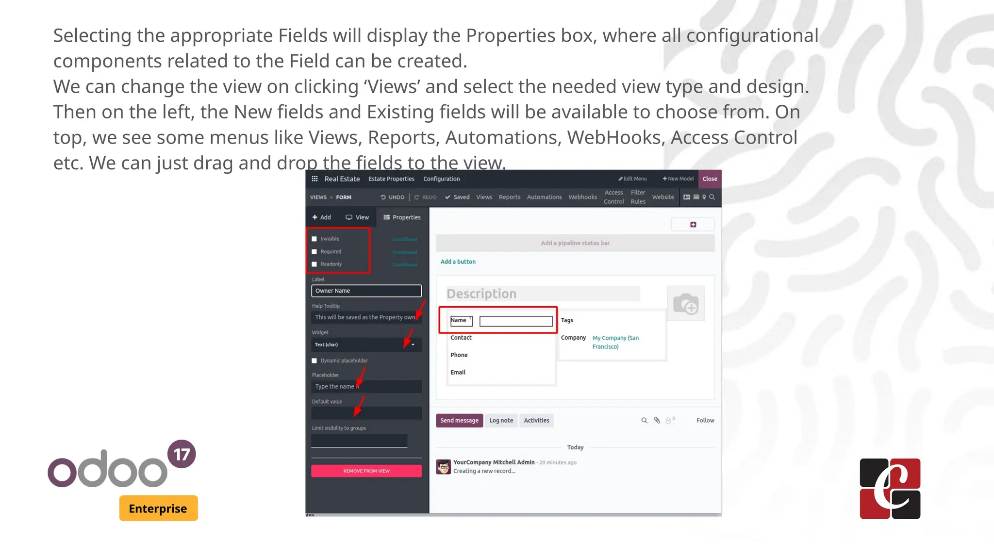 Enterprise
Selecting the appropriate Fields will display the Properties box, where all configurational
components related to the Field can be created.
We can change the view on clicking ‘Views’ and select the needed view type and design.
Then on the left, the New fields and Existing fields will be available to choose from. On
top, we see some menus like Views, Reports, Automations, WebHooks, Access Control
etc. We can just drag and drop the fields to the view.
 