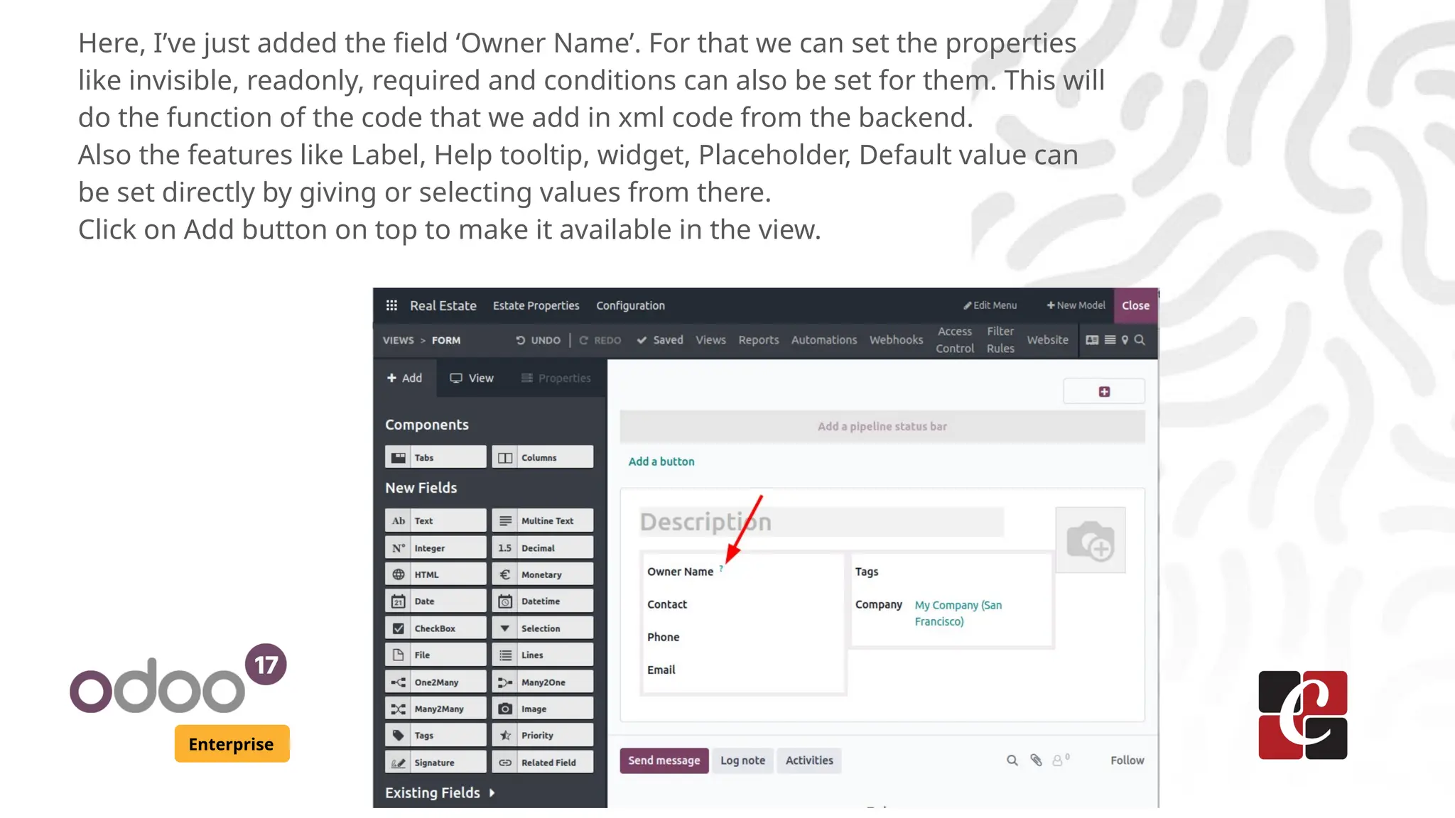 Enterprise
Here, I’ve just added the field ‘Owner Name’. For that we can set the properties
like invisible, readonly, required and conditions can also be set for them. This will
do the function of the code that we add in xml code from the backend.
Also the features like Label, Help tooltip, widget, Placeholder, Default value can
be set directly by giving or selecting values from there.
Click on Add button on top to make it available in the view.
 