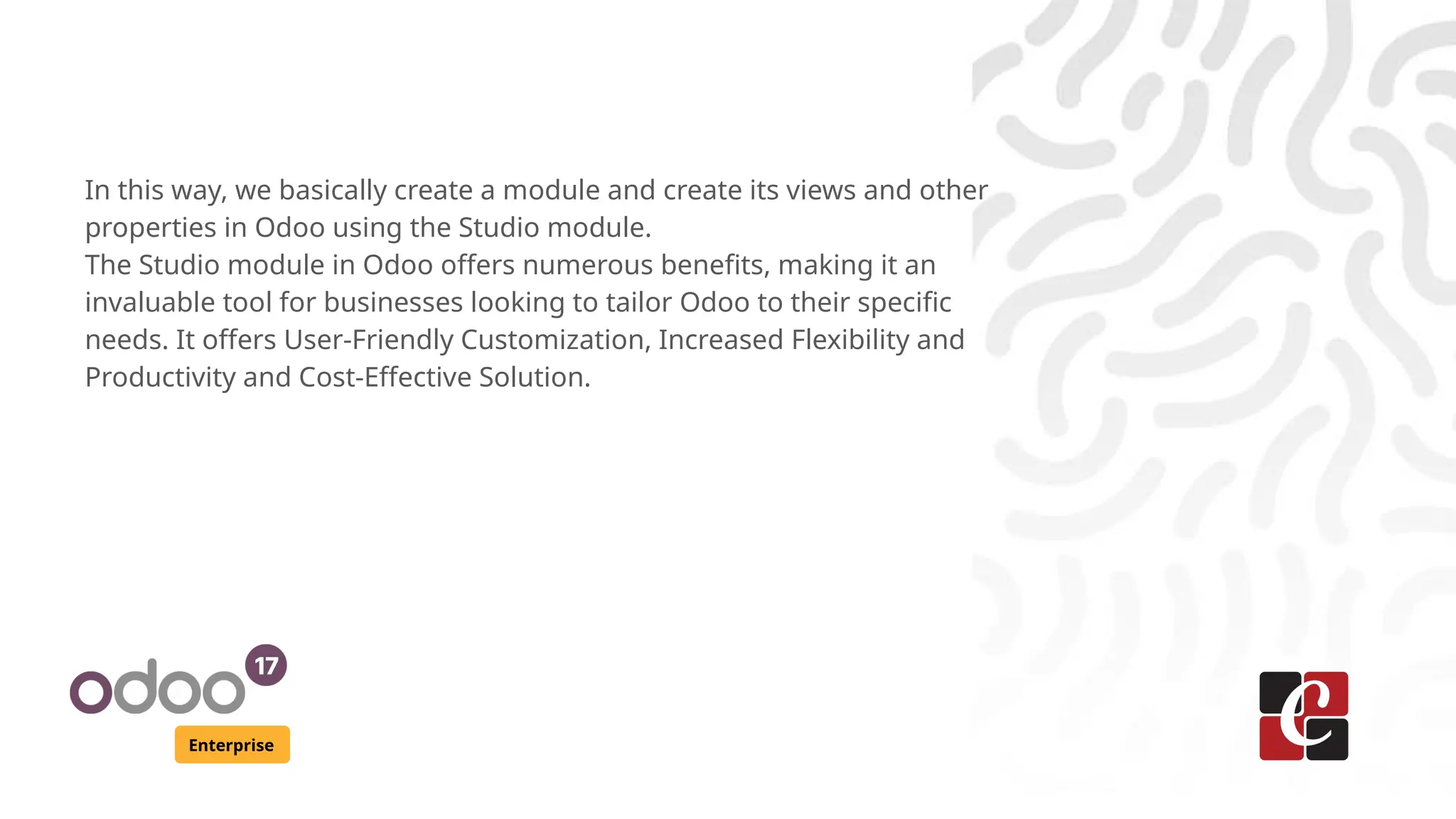 Enterprise
In this way, we basically create a module and create its views and other
properties in Odoo using the Studio module.
The Studio module in Odoo offers numerous benefits, making it an
invaluable tool for businesses looking to tailor Odoo to their specific
needs. It offers User-Friendly Customization, Increased Flexibility and
Productivity and Cost-Effective Solution.
 