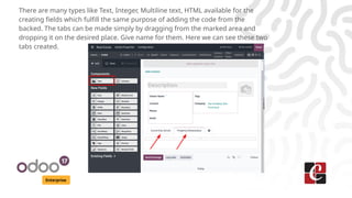 Enterprise
There are many types like Text, Integer, Multiline text, HTML available for the
creating fields which fulfill the same purpose of adding the code from the
backed. The tabs can be made simply by dragging from the marked area and
dropping it on the desired place. Give name for them. Here we can see these two
tabs created.
 