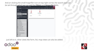 Enterprise
And on clicking the small magnifier icon on top right corner, the search view can
be set through which we can add the Filters and Group By fields.
Just left to it, other views like form, list, map views can also be added.
 