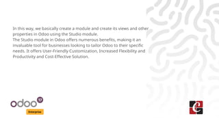 Enterprise
In this way, we basically create a module and create its views and other
properties in Odoo using the Studio module.
The Studio module in Odoo offers numerous benefits, making it an
invaluable tool for businesses looking to tailor Odoo to their specific
needs. It offers User-Friendly Customization, Increased Flexibility and
Productivity and Cost-Effective Solution.
 