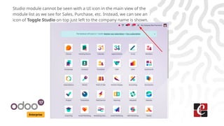 Enterprise
Studio module cannot be seen with a UI icon in the main view of the
module list as we see for Sales, Purchase, etc. Instead, we can see an
icon of Toggle Studio on top just left to the company name is shown.
 