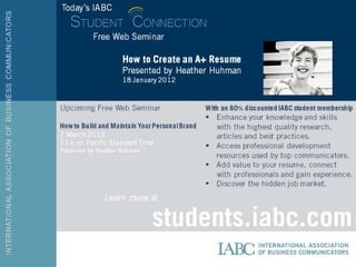 Today’s
IABC

         Free Web
         Seminar
                 How to Create an A+
                 Resume
                 Presented by Heather
                 Huhman
                 18 January 2012
Upcoming Free Web Seminar             With an 80% discounted IABC
                                          student membership
How to Build and Maintain Your      Enhance your knowledge and
Personal Brand                       skills with the highest
7 March 2012                         quality research, articles
11 a.m. Pacific Standard Time        and best practices.
Presented by Heather Huhman
                                    Access professional
                                     development resources used
                                     by top communicators.
                                    Add value to your resume,
            Learn more at            connect with professionals

                         students.iaband gain experience.
                                    Discover the hidden job
                                     market.


                         c.com
 