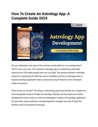 How To Create An Astrology App: A
Complete Guide 2024
Are you interested in the ways of the universe and its effect on our everyday lives?
You're not on your own. The market for astrology apps is proliferating, potentially
reaching over 230 million people who use it by 2025. The growing interest in astrology
presents an opportunity for both tech-savvy marketers and fans of astrology alike to
build an astrology application that is customized using AI tailored to the individual's
needs and options.
What should you do first? This blog is a fascinating guide that will help you navigate the
charming global market of AI apps for astrology. We'll go over the basics and market
developments and provide you with the knowledge to create an AI astrology application.
So, get ready, space explorers, and get prepared to navigate your way through the
exciting world of AI-powered Astrology!
 