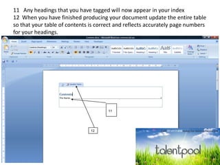 11 Any headings that you have tagged will now appear in your index
12 When you have finished producing your document update the entire table
so that your table of contents is correct and reflects accurately page numbers
for your headings.
11
12
 