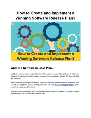 How to Create and Implement a
Winning Software Release Plan?
What is a Software Release Plan?
A software release plan is an exact timeline of the various phases of the software development
life cycle. The approach entails keeping an eye on the process as it is being developed, tested
and delivered.
A solid software release plan includes a list of the project's business objectives, timetable, and
budget. Every software release strategy includes a first-time release management plan and
updates for subsequent iterations.
To achieve effective delivery, it is crucial that each team member be aware of their own task and
the general course of the software release plan.
 