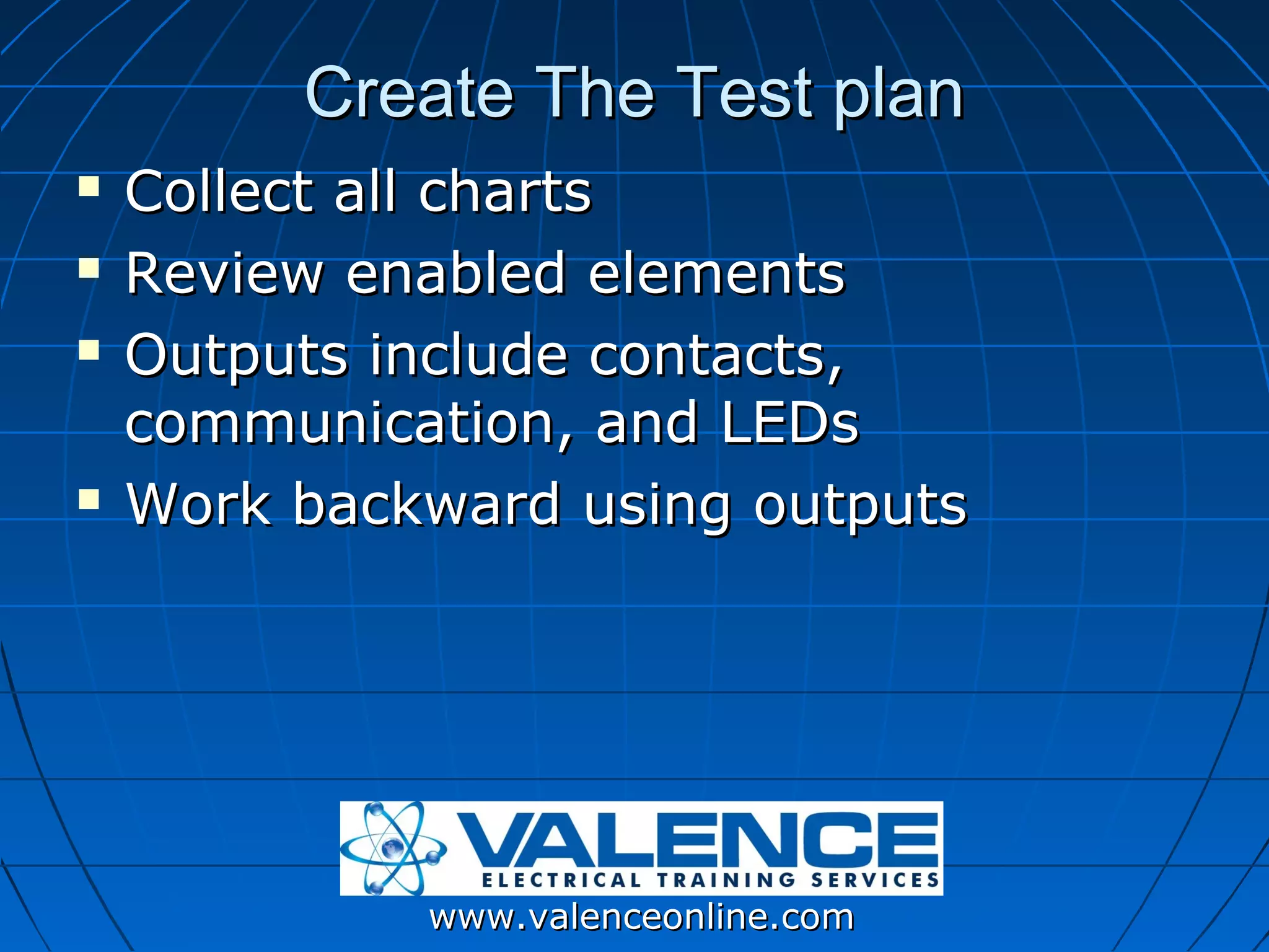 Create The Test plan
   Collect all charts
   Review enabled elements
   Outputs include contacts,
    communication, and LEDs
   Work backward using outputs




             www.valenceonline.com
 