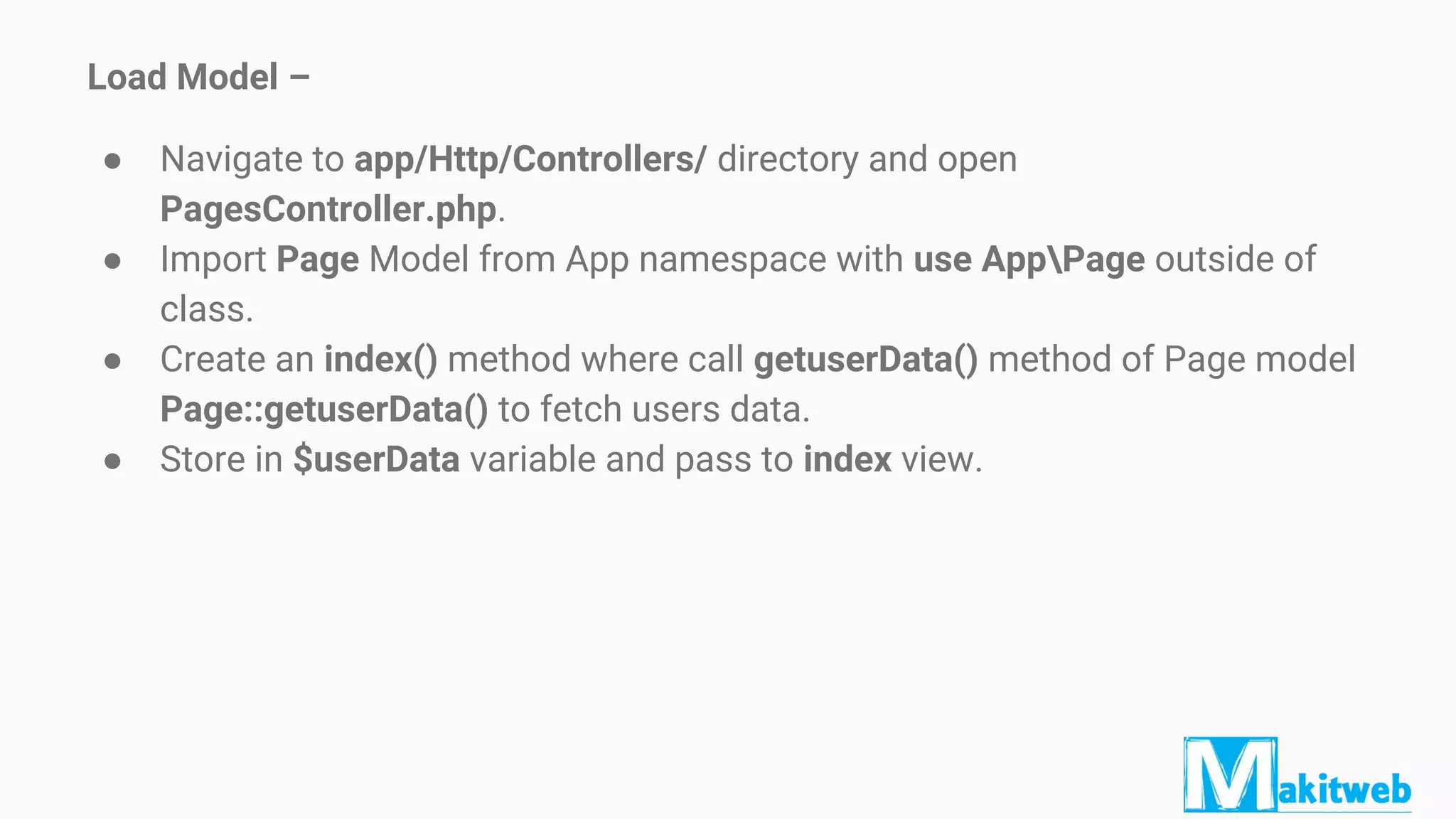 Load Model –
● Navigate to app/Http/Controllers/ directory and open
PagesController.php.
● Import Page Model from App namespace with use AppPage outside of
class.
● Create an index() method where call getuserData() method of Page model
Page::getuserData() to fetch users data.
● Store in $userData variable and pass to index view.
 