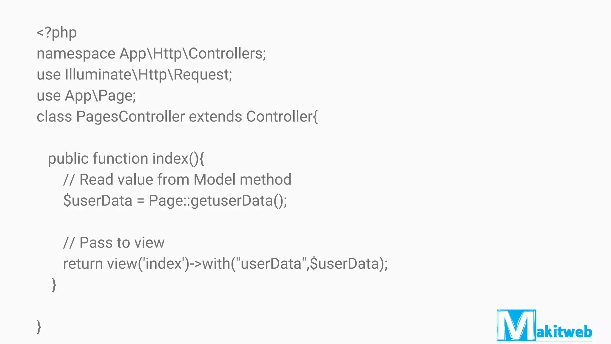 <?php
namespace AppHttpControllers;
use IlluminateHttpRequest;
use AppPage;
class PagesController extends Controller{
public function index(){
// Read value from Model method
$userData = Page::getuserData();
// Pass to view
return view('index')->with("userData",$userData);
}
}
 