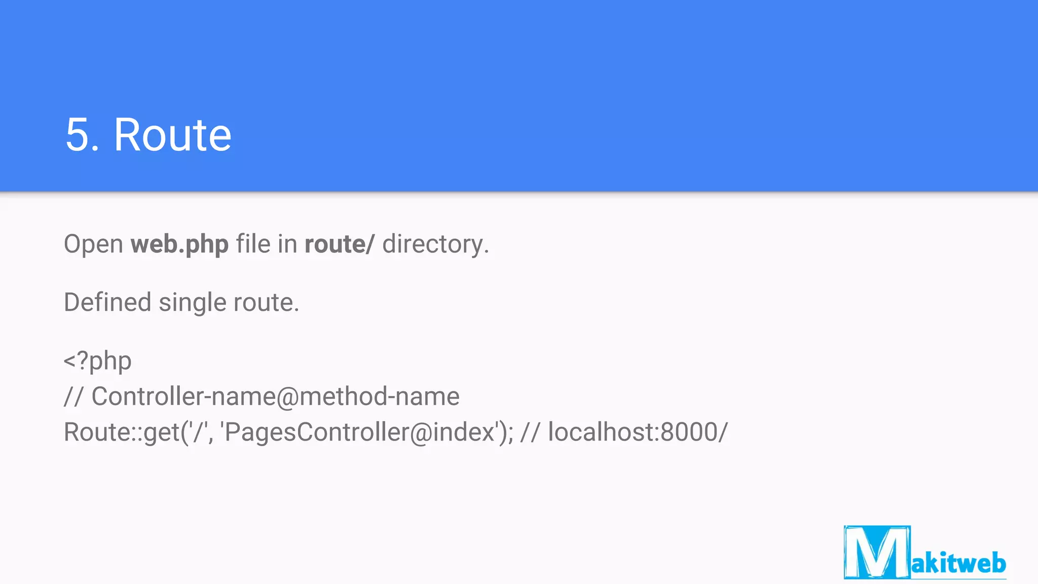 5. Route
Open web.php file in route/ directory.
Defined single route.
<?php
// Controller-name@method-name
Route::get('/', 'PagesController@index'); // localhost:8000/
 