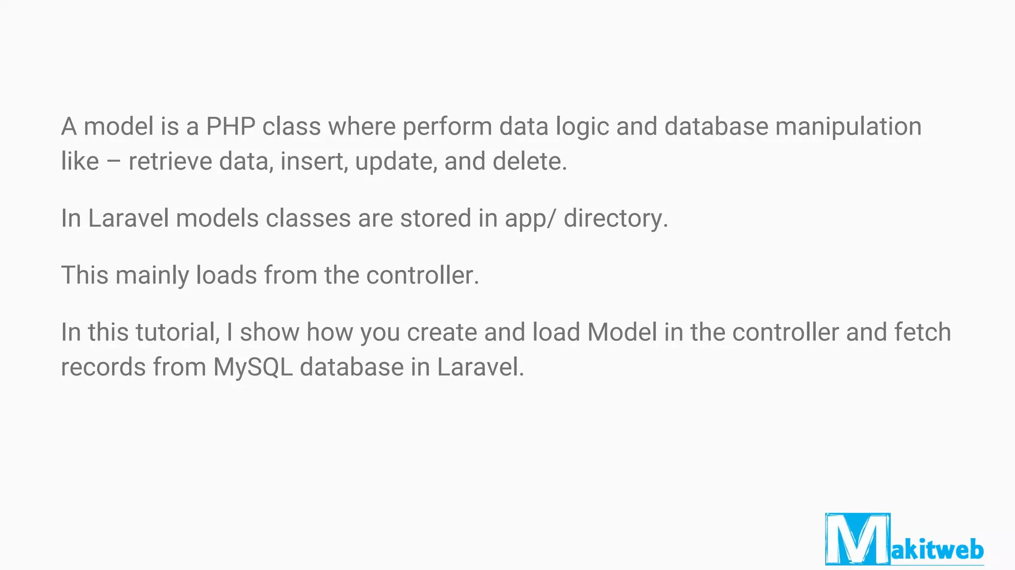 A model is a PHP class where perform data logic and database manipulation
like – retrieve data, insert, update, and delete.
In Laravel models classes are stored in app/ directory.
This mainly loads from the controller.
In this tutorial, I show how you create and load Model in the controller and fetch
records from MySQL database in Laravel.
 