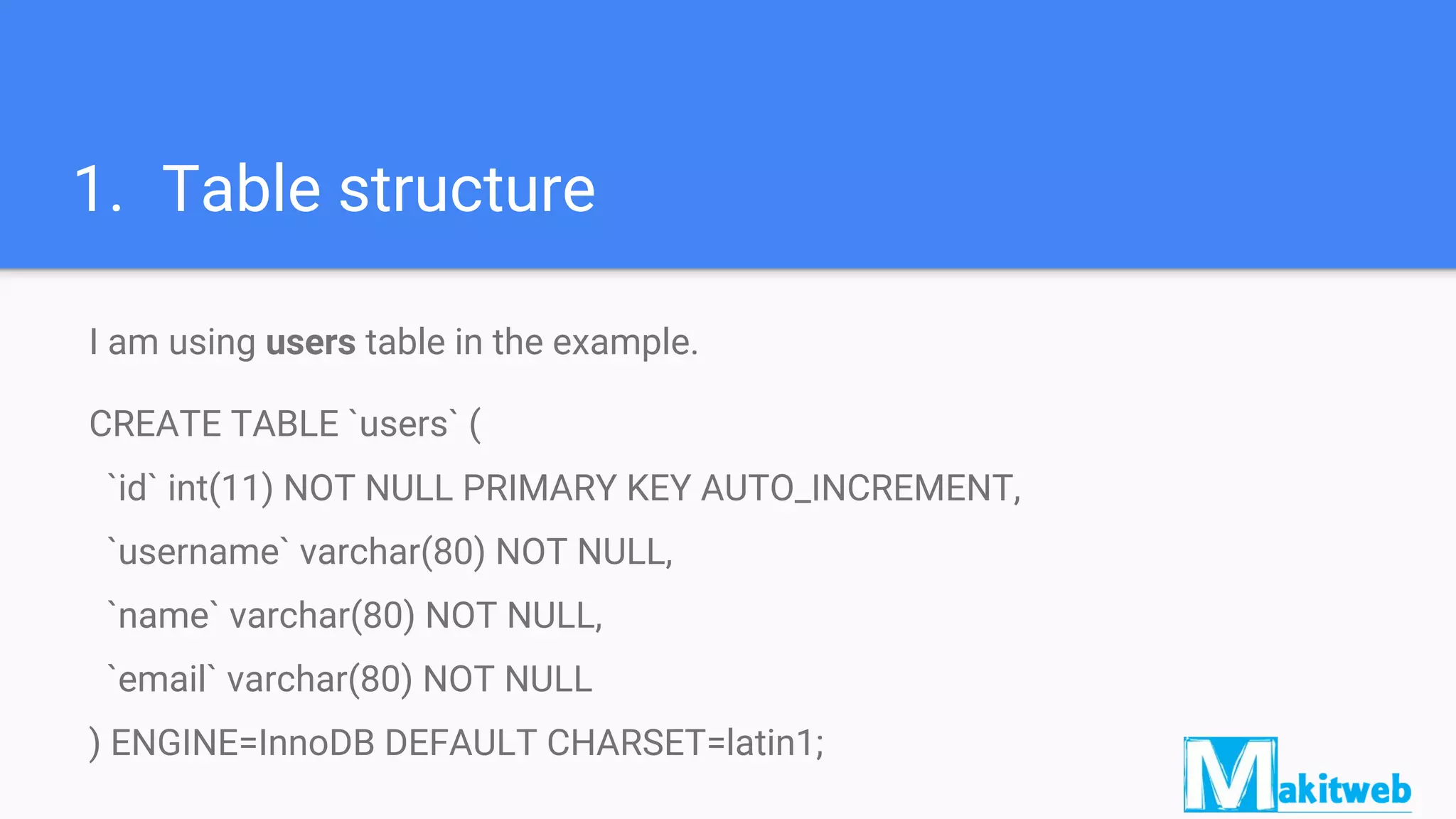 1. Table structure
I am using users table in the example.
CREATE TABLE `users` (
`id` int(11) NOT NULL PRIMARY KEY AUTO_INCREMENT,
`username` varchar(80) NOT NULL,
`name` varchar(80) NOT NULL,
`email` varchar(80) NOT NULL
) ENGINE=InnoDB DEFAULT CHARSET=latin1;
 