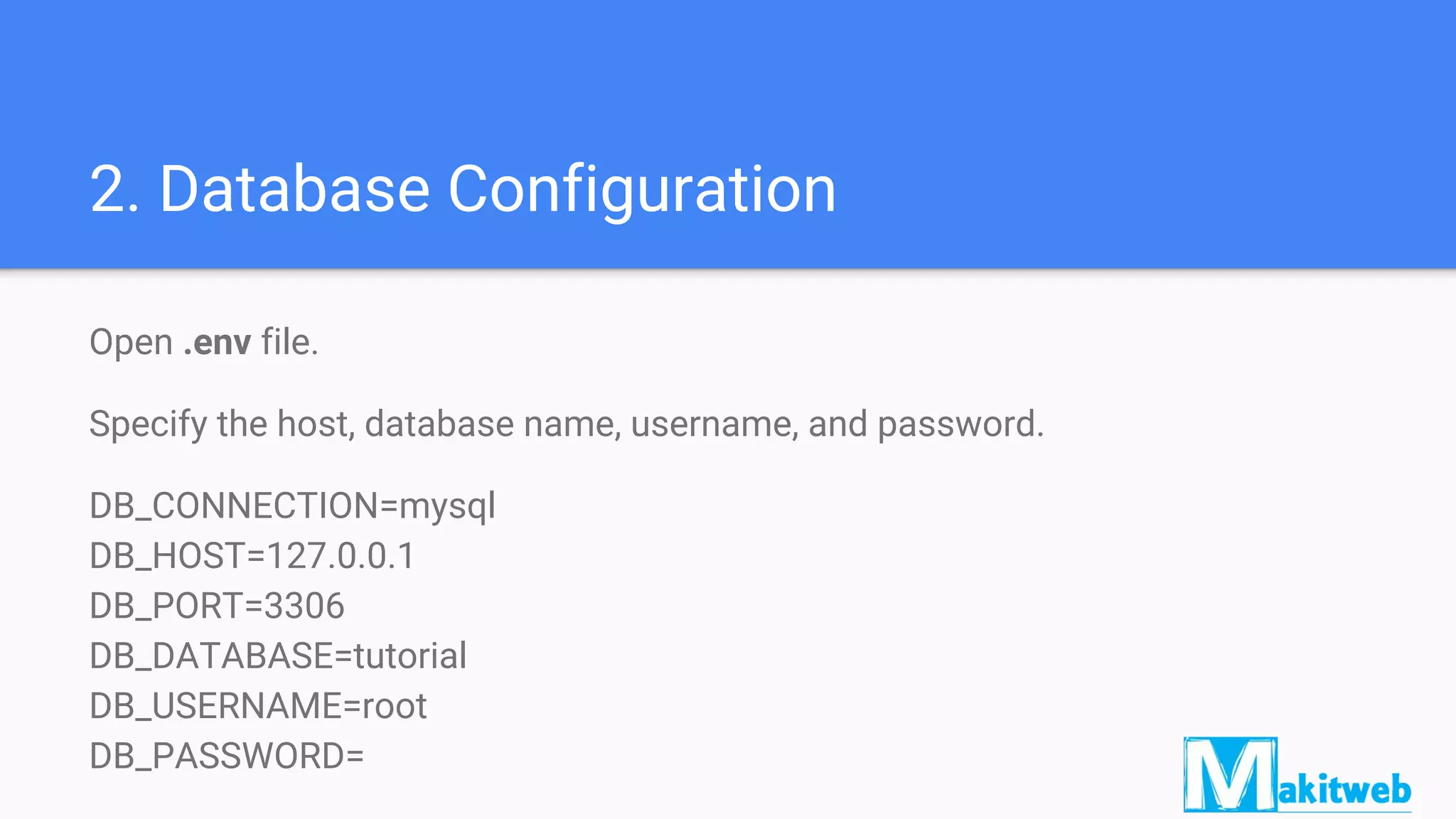 2. Database Configuration
Open .env file.
Specify the host, database name, username, and password.
DB_CONNECTION=mysql
DB_HOST=127.0.0.1
DB_PORT=3306
DB_DATABASE=tutorial
DB_USERNAME=root
DB_PASSWORD=
 