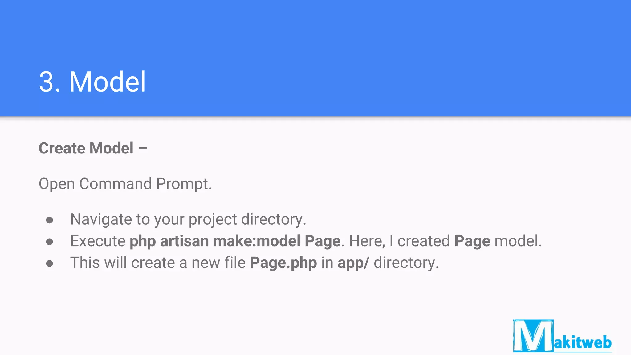 3. Model
Create Model –
Open Command Prompt.
● Navigate to your project directory.
● Execute php artisan make:model Page. Here, I created Page model.
● This will create a new file Page.php in app/ directory.
 