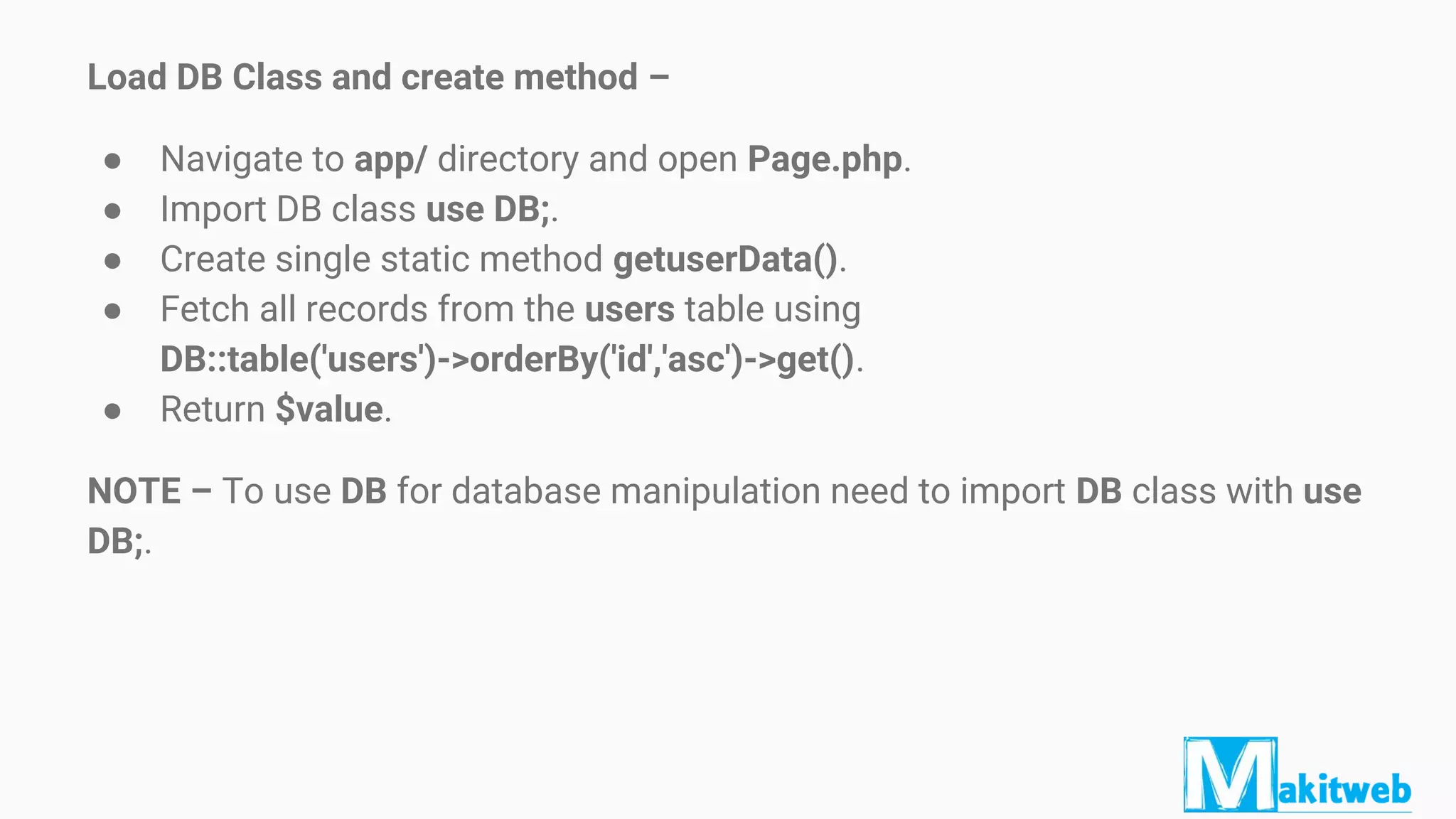 Load DB Class and create method –
● Navigate to app/ directory and open Page.php.
● Import DB class use DB;.
● Create single static method getuserData().
● Fetch all records from the users table using
DB::table('users')->orderBy('id','asc')->get().
● Return $value.
NOTE – To use DB for database manipulation need to import DB class with use
DB;.
 