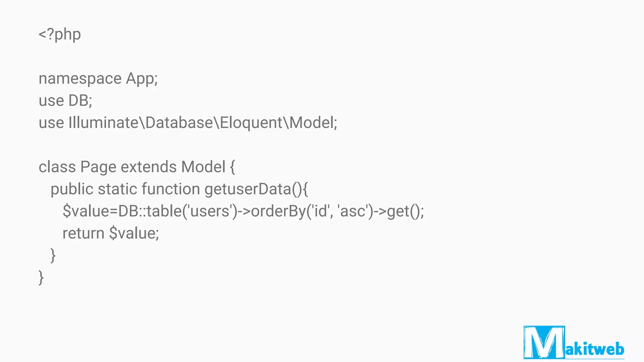 <?php
namespace App;
use DB;
use IlluminateDatabaseEloquentModel;
class Page extends Model {
public static function getuserData(){
$value=DB::table('users')->orderBy('id', 'asc')->get();
return $value;
}
}
 