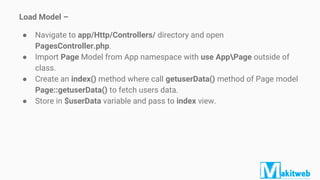 Load Model –
● Navigate to app/Http/Controllers/ directory and open
PagesController.php.
● Import Page Model from App namespace with use AppPage outside of
class.
● Create an index() method where call getuserData() method of Page model
Page::getuserData() to fetch users data.
● Store in $userData variable and pass to index view.
 