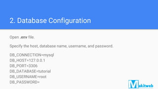 2. Database Configuration
Open .env file.
Specify the host, database name, username, and password.
DB_CONNECTION=mysql
DB_HOST=127.0.0.1
DB_PORT=3306
DB_DATABASE=tutorial
DB_USERNAME=root
DB_PASSWORD=
 