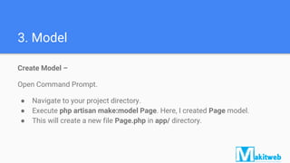 3. Model
Create Model –
Open Command Prompt.
● Navigate to your project directory.
● Execute php artisan make:model Page. Here, I created Page model.
● This will create a new file Page.php in app/ directory.
 