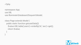<?php
namespace App;
use DB;
use IlluminateDatabaseEloquentModel;
class Page extends Model {
public static function getuserData(){
$value=DB::table('users')->orderBy('id', 'asc')->get();
return $value;
}
}
 