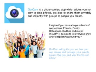 OurCam is a photo camera app which allows you not 
only to take photos, but also to share them privately 
and instantly with groups of people you preset. 
Imagine if you have a large network of 
connections; Friends, Family, 
Colleagues, Buddies and more? 
Wouldn't it be nice to let everyone know 
what's happening around you? 
OurCam will guide you on how you 
can create and manage your private 
groups that you and your friends can 
enjoy! 
 