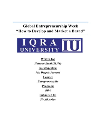 Global Entrepreneurship Week
“How to Develop and Market a Brand”
Written by:
Hassaan Elahi (28270)
Guest Speaker:
Mr. Deepak Perwani
Course:
Entrepreneurship
Program:
BBA
Submitted to:
Sir Ali Abbas
 
