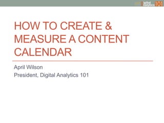 HOW TO CREATE &
MEASURE A CONTENT
CALENDAR
April Wilson
President, Digital Analytics 101

 