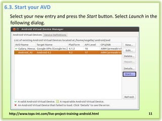 6.3. Start your AVD
Select your new entry and press the Start button. Select Launch in the
following dialog.

http://www.tops-int.com/live-project-training-android.html

11

 
