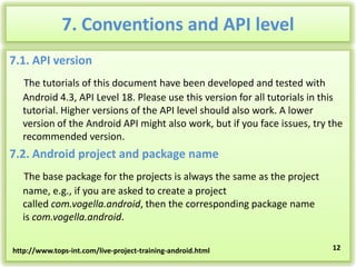 7. Conventions and API level
7.1. API version
The tutorials of this document have been developed and tested with
Android 4.3, API Level 18. Please use this version for all tutorials in this
tutorial. Higher versions of the API level should also work. A lower
version of the Android API might also work, but if you face issues, try the
recommended version.

7.2. Android project and package name
The base package for the projects is always the same as the project
name, e.g., if you are asked to create a project
called com.vogella.android, then the corresponding package name
is com.vogella.android.
http://www.tops-int.com/live-project-training-android.html

12

 