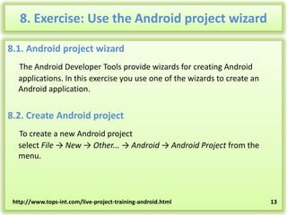 8. Exercise: Use the Android project wizard
8.1. Android project wizard
The Android Developer Tools provide wizards for creating Android
applications. In this exercise you use one of the wizards to create an
Android application.

8.2. Create Android project
To create a new Android project
select File → New → Other... → Android → Android Project from the
menu.

http://www.tops-int.com/live-project-training-android.html

13

 