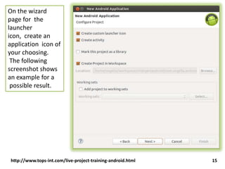 On the wizard
page for the
launcher
icon, create an
application icon of
your choosing.
The following
screenshot shows
an example for a
possible result.

http://www.tops-int.com/live-project-training-android.html

15

 