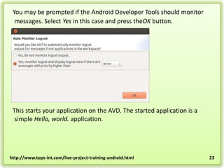 You may be prompted if the Android Developer Tools should monitor
messages. Select Yes in this case and press theOK button.

This starts your application on the AVD. The started application is a
simple Hello, world. application.

http://www.tops-int.com/live-project-training-android.html

23

 