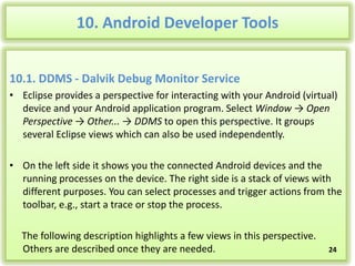 10. Android Developer Tools
10.1. DDMS - Dalvik Debug Monitor Service
• Eclipse provides a perspective for interacting with your Android (virtual)
device and your Android application program. Select Window → Open
Perspective → Other... → DDMS to open this perspective. It groups
several Eclipse views which can also be used independently.
• On the left side it shows you the connected Android devices and the
running processes on the device. The right side is a stack of views with
different purposes. You can select processes and trigger actions from the
toolbar, e.g., start a trace or stop the process.
The following description highlights a few views in this perspective.
Others are described once they are needed.

24

 