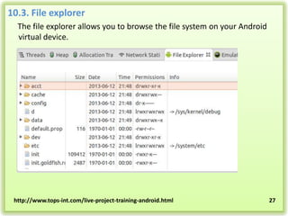 10.3. File explorer
The file explorer allows you to browse the file system on your Android
virtual device.

http://www.tops-int.com/live-project-training-android.html

27

 