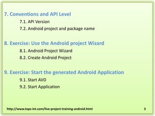 7. Conventions and API Level
7.1. API Version
7.2. Android project and package name

8. Exercise: Use the Android project Wizard
8.1. Android Project Wizard
8.2. Create Android Project

9. Exercise: Start the generated Android Application
9.1. Start AVD
9.2. Start Application

http://www.tops-int.com/live-project-training-android.html

3

 