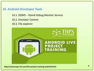 10. Android Developer Tools
10.1. DDMS – Dalvik Debug Monitor Service
10.2. Emulator Control
10.3. File explorer

http://www.tops-int.com/live-project-training-android.html

4

 