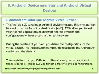 5.1. Android emulator and Android Virtual Device
• The Android SDK contains an Android device emulator. This emulator can
be used to run an Android virtual device (AVD). AVDs allow you to test
your Android applications on different Android versions and
configurations without access to the real hardware.
• During the creation of your AVD you define the configuration for the
virtual device. This includes, for example, the resolution, the Android API
version and the density.

• You can define multiple AVDs with different configurations and start
them in parallel. This allows you to test different device configurations.
http://www.tops-int.com/live-project-training-android.html

5

 