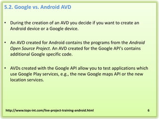 5.2. Google vs. Android AVD
• During the creation of an AVD you decide if you want to create an
Android device or a Google device.

• An AVD created for Android contains the programs from the Android
Open Source Project. An AVD created for the Google API's contains
additional Google specific code.
• AVDs created with the Google API allow you to test applications which
use Google Play services, e.g., the new Google maps API or the new
location services.

http://www.tops-int.com/live-project-training-android.html

6

 