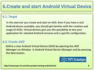6.Create and start Android Virtual Device
6.1. Target
In this exercise you create and start an AVD. Even if you have a real
Android device available, you should get familiar with the creation and
usage of AVDs. Virtual devices give you the possibility to test your
application for selected Android versions and a specific configuration.

6.2. Create AVD
Define a new Android Virtual Device (AVD) by opening the AVD
Manager via Window → Android Virtual Device Manager and by pressing
the New button.

http://www.tops-int.com/live-project-training-android.html

8

 