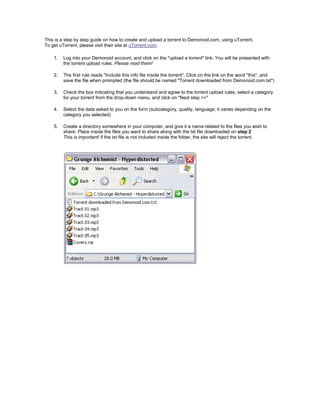 This is a step by step guide on how to create and upload a torrent to Demonoid.com, using uTorrent.
To get uTorrent, please visit their site at uTorrent.com.

    1.   Log into your Demonoid account, and click on the quot;upload a torrentquot; link. You will be presented with
         the torrent upload rules. Please read them!

    2.   The first rule reads quot;Include this info file inside the torrentquot;. Click on the link on the word quot;thisquot;, and
         save the file when prompted (the file should be named quot;Torrent downloaded from Demonoid.com.txtquot;)

    3.   Check the box indicating that you understand and agree to the torrent upload rules, select a category
         for your torrent from the drop-down menu, and click on quot;Next step >>quot;

    4.   Select the data asked to you on the form (subcategory, quality, language; it varies depending on the
         category you selected)

    5.   Create a directory somewhere in your computer, and give it a name related to the files you wish to
         share. Place inside the files you want to share along with the txt file downloaded on step 2
         This is important! if the txt file is not included inside the folder, the site will reject the torrent.
 