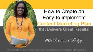 © Copyright 2015 nucleus of change | FrancineBeleyi.com | facebook.com/FrancineBeleyi |@FrancineBeleyi
How to Create an
Easy-to-implement
Content Marketing Plan
that Delivers Great Results!
With Francine Beleyi 
 