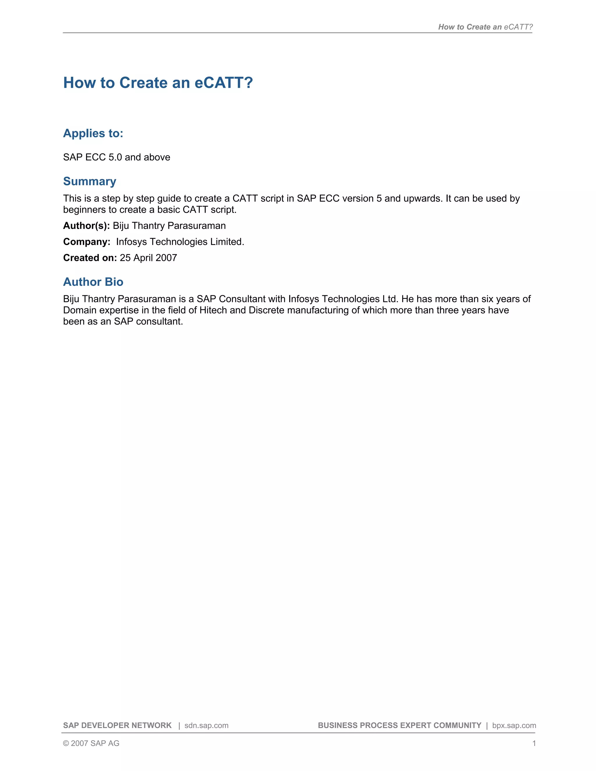 How to Create an eCATT?
SAP DEVELOPER NETWORK | sdn.sap.com BUSINESS PROCESS EXPERT COMMUNITY | bpx.sap.com
© 2007 SAP AG 1
How to Create an eCATT?
Applies to:
SAP ECC 5.0 and above
Summary
This is a step by step guide to create a CATT script in SAP ECC version 5 and upwards. It can be used by
beginners to create a basic CATT script.
Author(s): Biju Thantry Parasuraman
Company: Infosys Technologies Limited.
Created on: 25 April 2007
Author Bio
Biju Thantry Parasuraman is a SAP Consultant with Infosys Technologies Ltd. He has more than six years of
Domain expertise in the field of Hitech and Discrete manufacturing of which more than three years have
been as an SAP consultant.
 