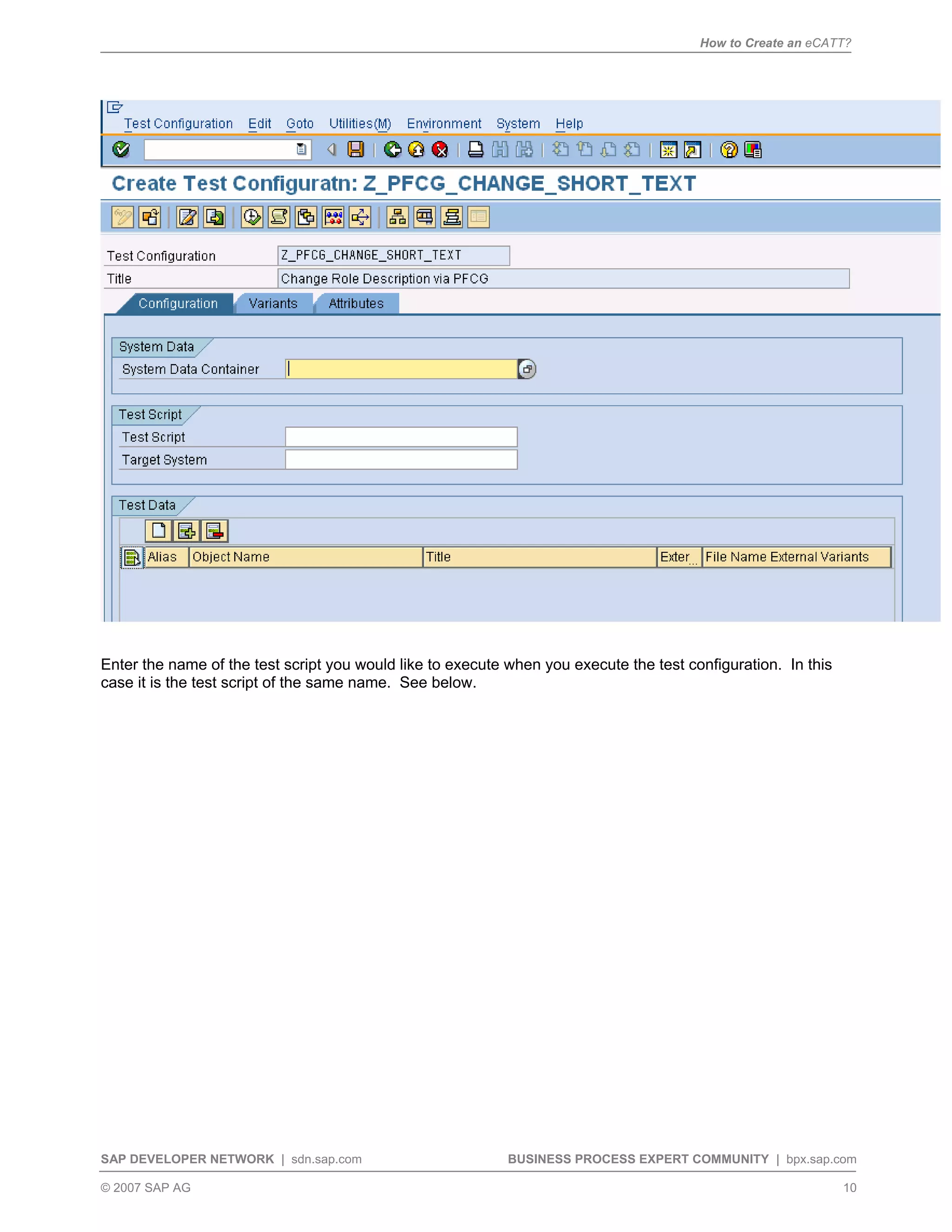 How to Create an eCATT?
SAP DEVELOPER NETWORK | sdn.sap.com BUSINESS PROCESS EXPERT COMMUNITY | bpx.sap.com
© 2007 SAP AG 10
Enter the name of the test script you would like to execute when you execute the test configuration. In this
case it is the test script of the same name. See below.
 