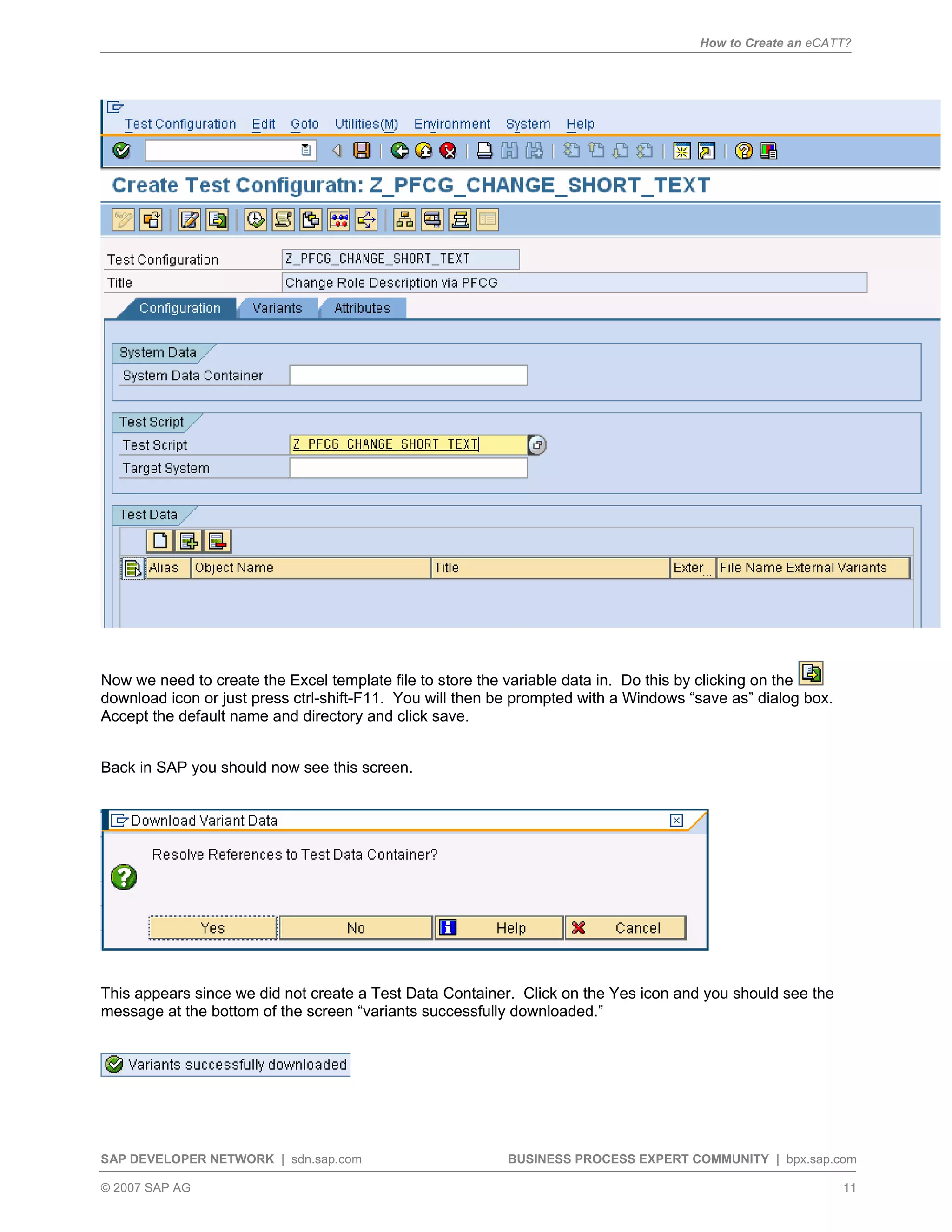 How to Create an eCATT?
SAP DEVELOPER NETWORK | sdn.sap.com BUSINESS PROCESS EXPERT COMMUNITY | bpx.sap.com
© 2007 SAP AG 11
Now we need to create the Excel template file to store the variable data in. Do this by clicking on the
download icon or just press ctrl-shift-F11. You will then be prompted with a Windows “save as” dialog box.
Accept the default name and directory and click save.
Back in SAP you should now see this screen.
This appears since we did not create a Test Data Container. Click on the Yes icon and you should see the
message at the bottom of the screen “variants successfully downloaded.”
 