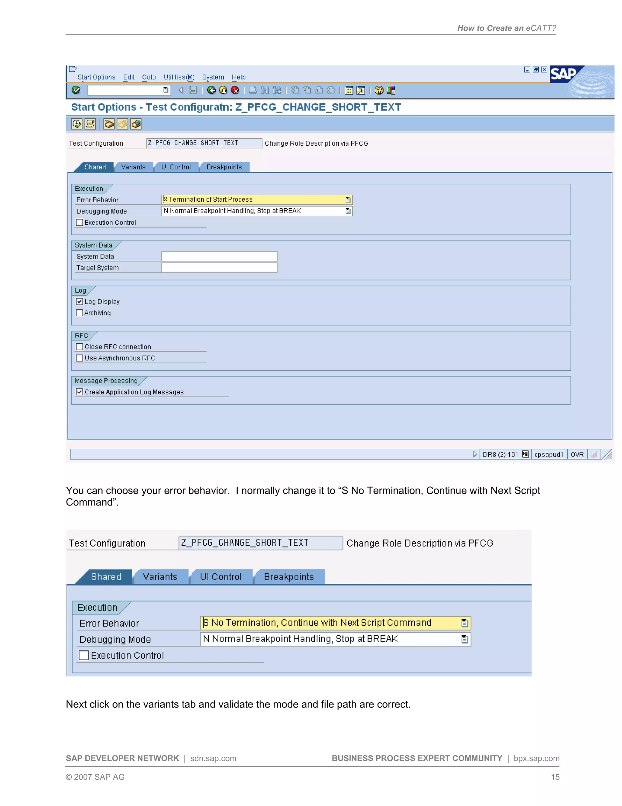 How to Create an eCATT?
SAP DEVELOPER NETWORK | sdn.sap.com BUSINESS PROCESS EXPERT COMMUNITY | bpx.sap.com
© 2007 SAP AG 15
You can choose your error behavior. I normally change it to “S No Termination, Continue with Next Script
Command”.
Next click on the variants tab and validate the mode and file path are correct.
 
