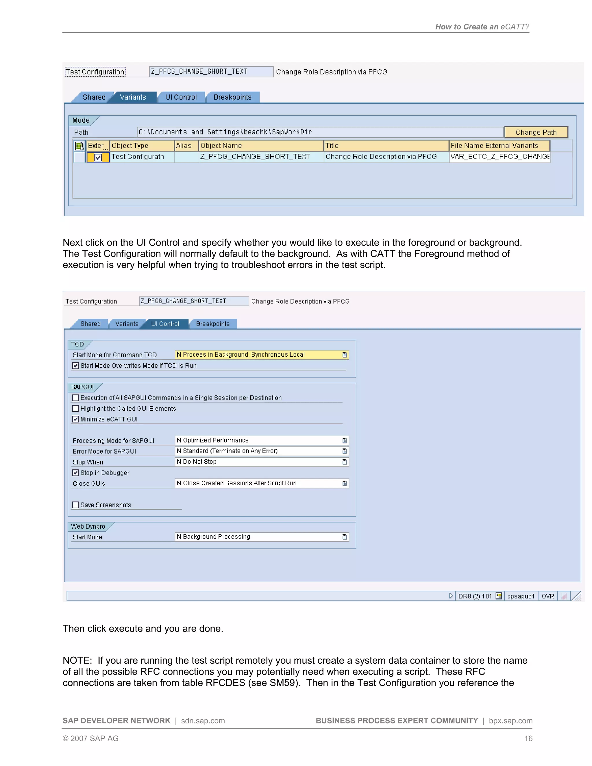 How to Create an eCATT?
SAP DEVELOPER NETWORK | sdn.sap.com BUSINESS PROCESS EXPERT COMMUNITY | bpx.sap.com
© 2007 SAP AG 16
Next click on the UI Control and specify whether you would like to execute in the foreground or background.
The Test Configuration will normally default to the background. As with CATT the Foreground method of
execution is very helpful when trying to troubleshoot errors in the test script.
Then click execute and you are done.
NOTE: If you are running the test script remotely you must create a system data container to store the name
of all the possible RFC connections you may potentially need when executing a script. These RFC
connections are taken from table RFCDES (see SM59). Then in the Test Configuration you reference the
 